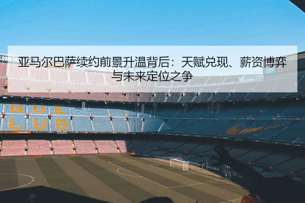 亚马尔巴萨续约前景升温背后：天赋兑现、薪资博弈与未来定位之争
